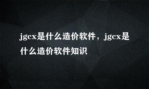 jgcx是什么造价软件，jgcx是什么造价软件知识