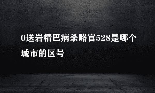 0送岩精巴病杀略官528是哪个城市的区号