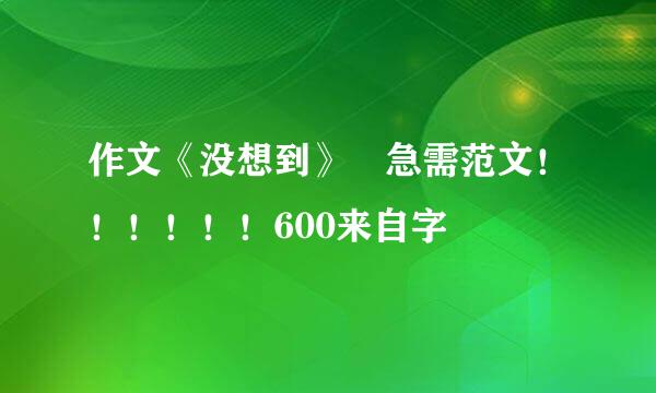 作文《没想到》 急需范文！！！！！！600来自字