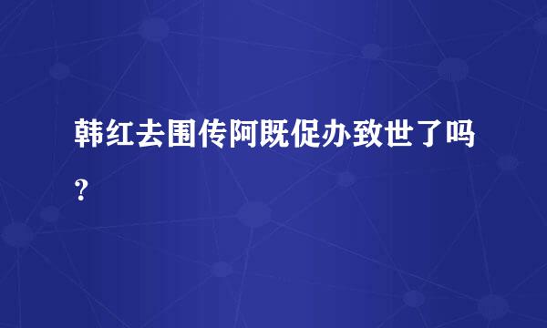 韩红去围传阿既促办致世了吗？