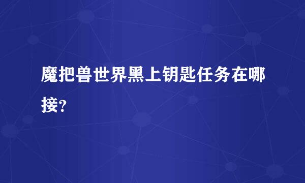 魔把兽世界黑上钥匙任务在哪接？