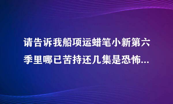 请告诉我船项运蜡笔小新第六季里哪已苦持还几集是恐怖的?请用数字告诉我，谢谢！