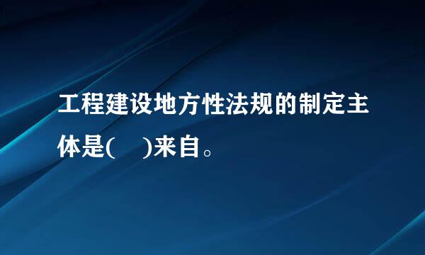 工程建设地方性法规的制定主体是( )来自。