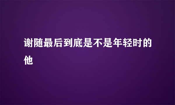 谢随最后到底是不是年轻时的他