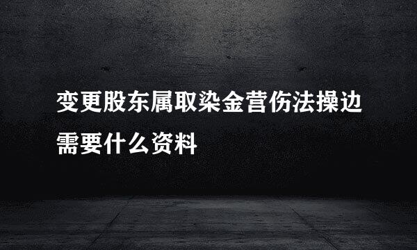 变更股东属取染金营伤法操边需要什么资料