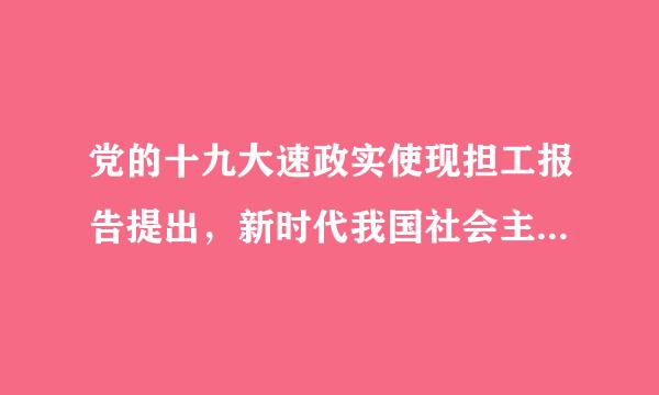 党的十九大速政实使现担工报告提出，新时代我国社会主要矛盾是()。