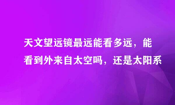 天文望远镜最远能看多远，能看到外来自太空吗，还是太阳系