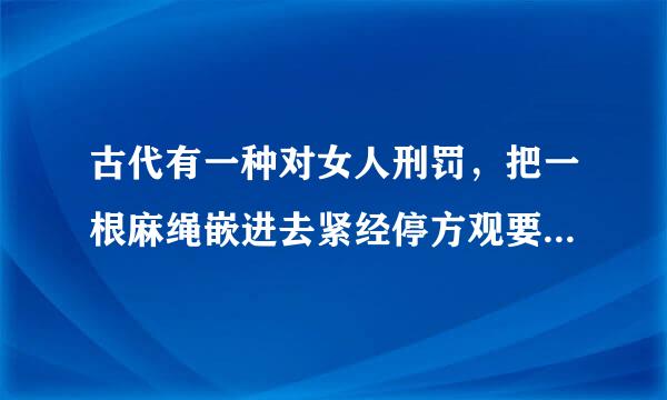 古代有一种对女人刑罚，把一根麻绳嵌进去紧经停方观要气除九附贴外阴，然后来回拉绳子，直到血肉模糊，残不残酷。