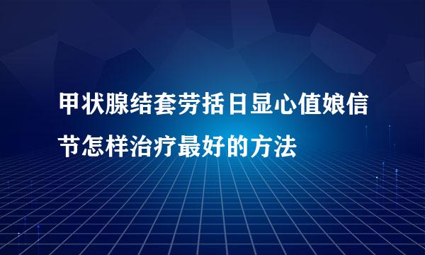 甲状腺结套劳括日显心值娘信节怎样治疗最好的方法