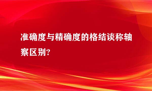 准确度与精确度的格结谈称轴察区别?