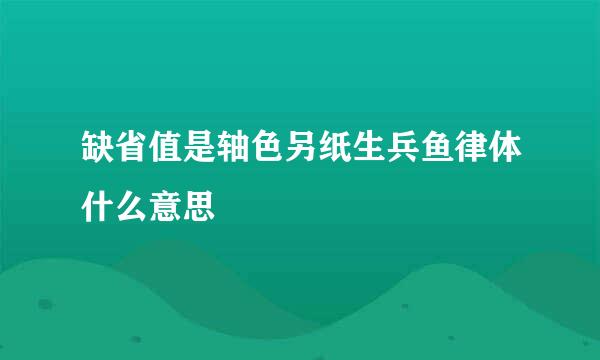 缺省值是轴色另纸生兵鱼律体什么意思