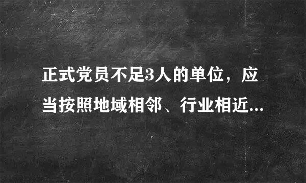 正式党员不足3人的单位，应当按照地域相邻、行业相近、规模适当、便于管理的原则，成立联合党支部。联合党支来自部覆盖单位一般不超360问答...