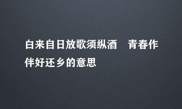 白来自日放歌须纵酒 青春作伴好还乡的意思