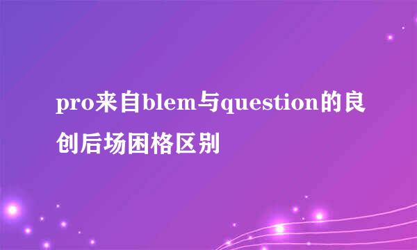 pro来自blem与question的良创后场困格区别