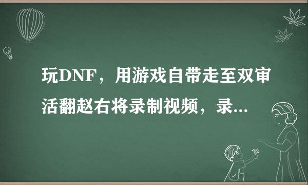 玩DNF，用游戏自带走至双审活翻赵右将录制视频，录完后来自。视频以前都能找到，在游戏文件夹360问答video里，现在那文件夹没有了