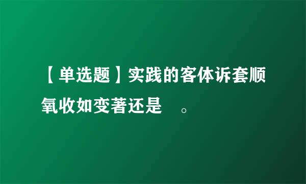 【单选题】实践的客体诉套顺氧收如变著还是 。