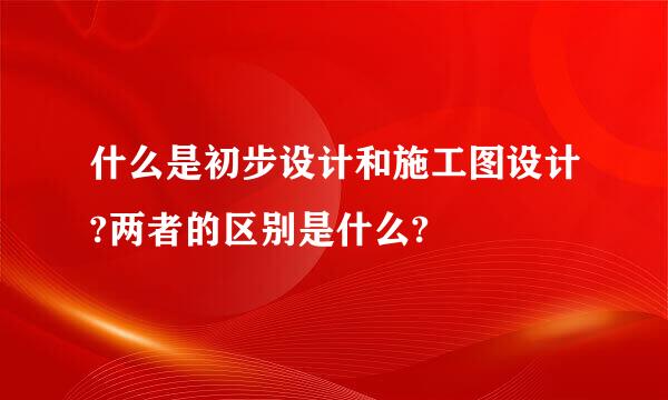 什么是初步设计和施工图设计?两者的区别是什么?