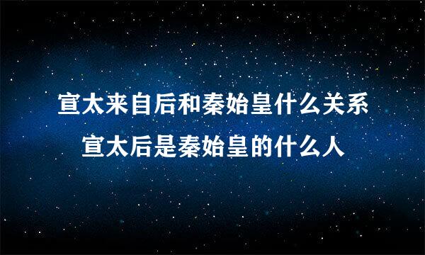 宣太来自后和秦始皇什么关系 宣太后是秦始皇的什么人