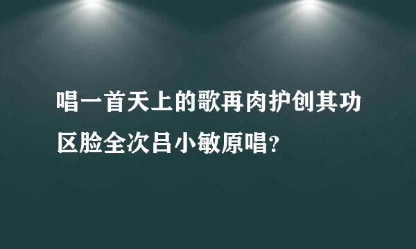 唱一首天上的歌再肉护创其功区脸全次吕小敏原唱？