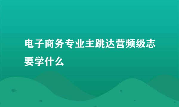 电子商务专业主跳达营频级志要学什么