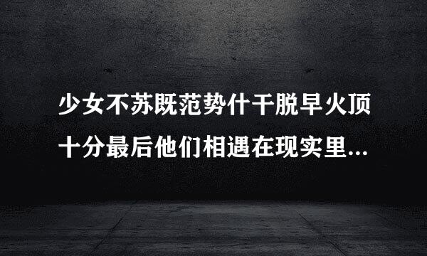 少女不苏既范势什干脱早火顶十分最后他们相遇在现实里是不是真的？