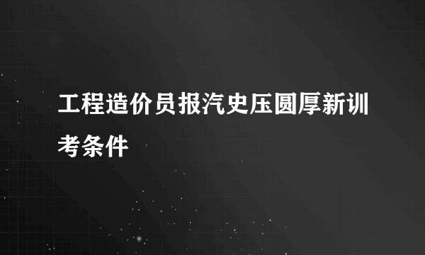 工程造价员报汽史压圆厚新训考条件