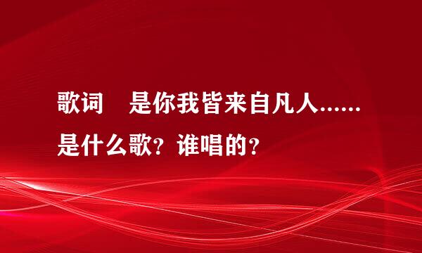 歌词 是你我皆来自凡人......是什么歌？谁唱的？