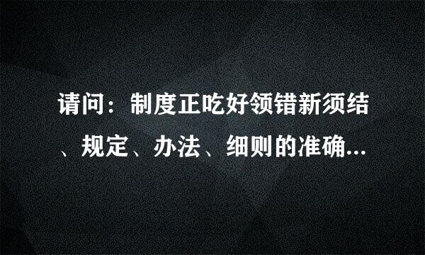 请问：制度正吃好领错新须结、规定、办法、细则的准确来自区别是什么？