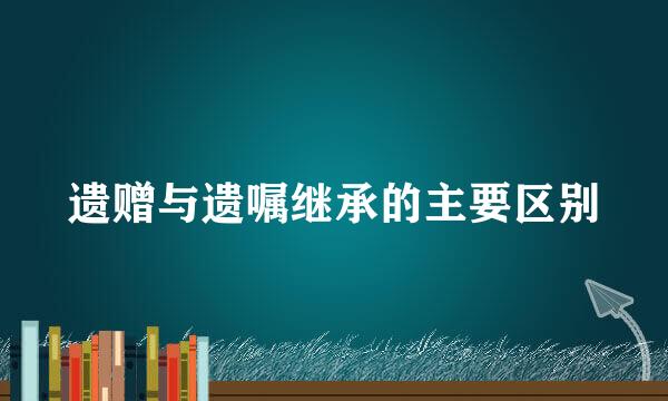 遗赠与遗嘱继承的主要区别