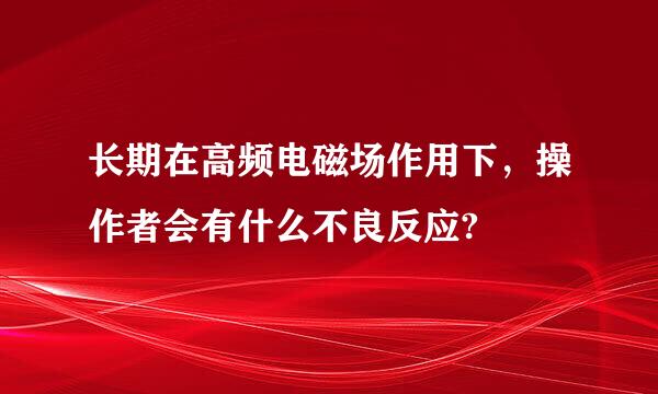 长期在高频电磁场作用下，操作者会有什么不良反应?