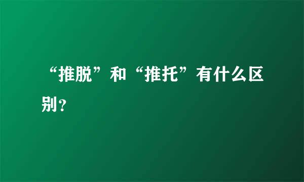 “推脱”和“推托”有什么区别？