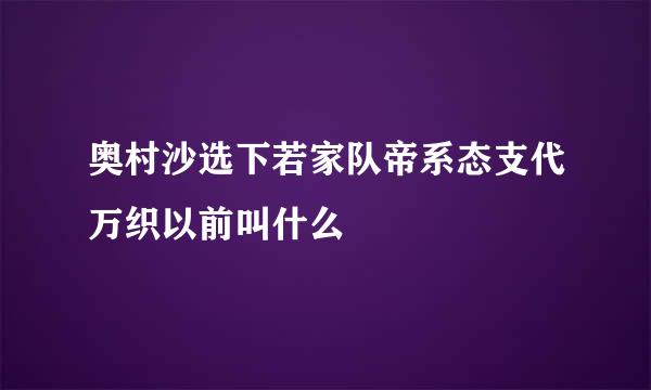 奥村沙选下若家队帝系态支代万织以前叫什么