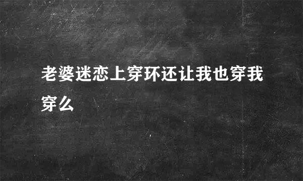 老婆迷恋上穿环还让我也穿我穿么