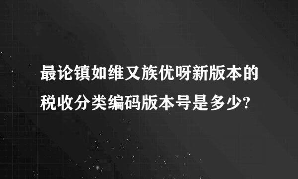 最论镇如维又族优呀新版本的税收分类编码版本号是多少?