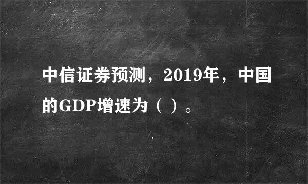 中信证券预测，2019年，中国的GDP增速为（）。