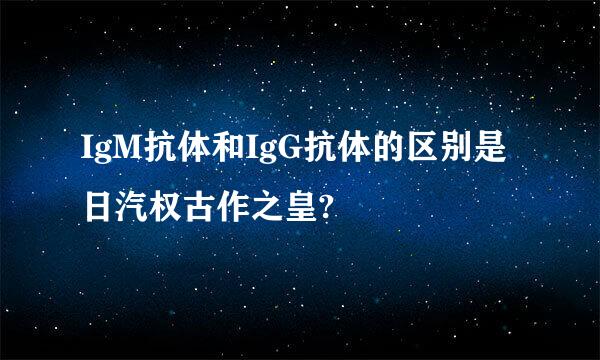 IgM抗体和IgG抗体的区别是日汽权古作之皇?