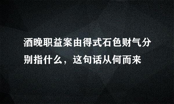 酒晚职益案由得式石色财气分别指什么，这句话从何而来