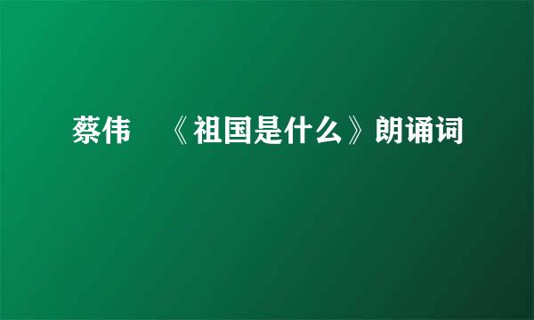 蔡伟 《祖国是什么》朗诵词