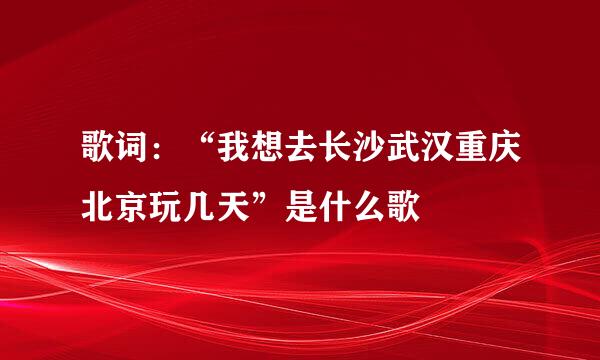 歌词：“我想去长沙武汉重庆北京玩几天”是什么歌