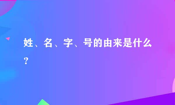 姓、名、字、号的由来是什么？