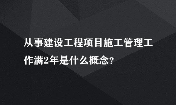 从事建设工程项目施工管理工作满2年是什么概念？