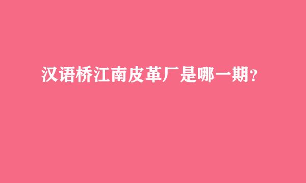 汉语桥江南皮革厂是哪一期？