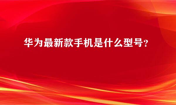 华为最新款手机是什么型号？