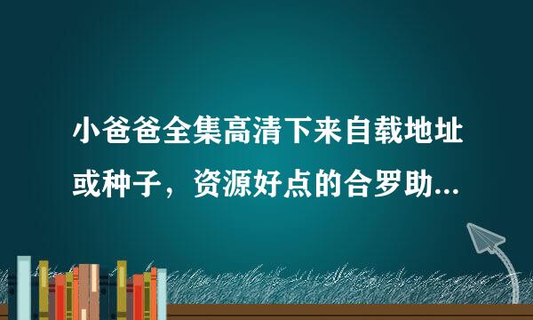 小爸爸全集高清下来自载地址或种子，资源好点的合罗助社冷直势亲，谢谢