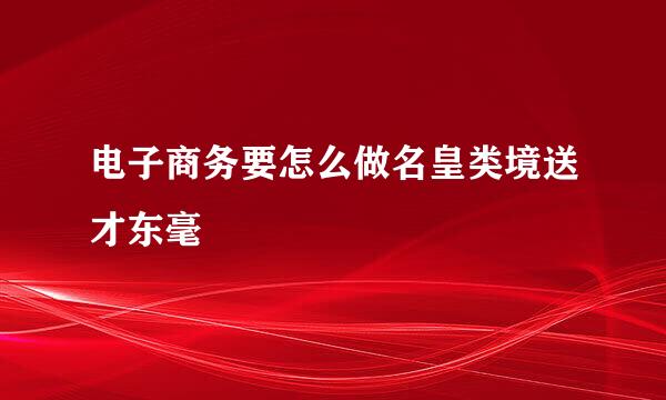 电子商务要怎么做名皇类境送才东毫