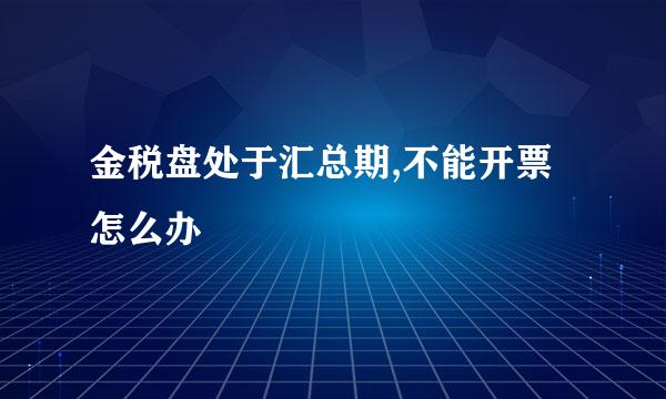 金税盘处于汇总期,不能开票怎么办