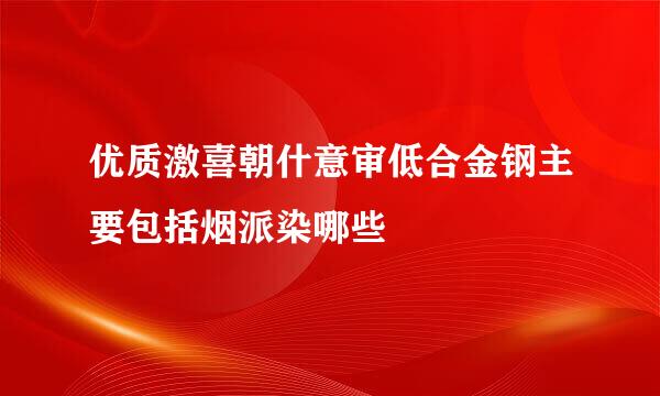 优质激喜朝什意审低合金钢主要包括烟派染哪些