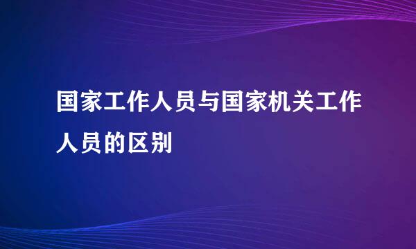 国家工作人员与国家机关工作人员的区别