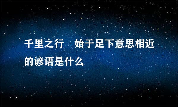 千里之行 始于足下意思相近的谚语是什么