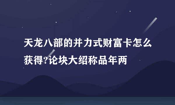 天龙八部的并力式财富卡怎么获得?论块大绍称品年两